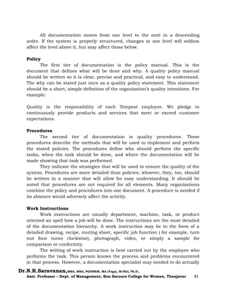 Dr.N.R.Saravanan,MBA, MBA, PGDHRM, MA (Yoga), M.Phil, Ph.D.,
Asst. Professor – Dept. of Management, Bon Secours College for Women, Thanjavur 81
All documentation moves from one level to the next in a descending
order. If the system is properly structured, changes at one level will seldom
affect the level above it, but may affect those below.
Policy
The first tier of documentation is the policy manual. This is the
document that defines what will be done and why. A quality policy manual
should be written so it is clear, precise and practical, and easy to understand.
The why can be stated just once as a quality policy statement. This statement
should be a short, simple definition of the organization’s quality intentions. For
example:
Quality is the responsibility of each Tempest employee. We pledge to
continuously provide products and services that meet or exceed customer
expectations.
Procedures
The second tier of documentation is quality procedures. These
procedures describe the methods that will be used to implement and perform
the stated policies. The procedures define who should perform the specific
tasks, when the task should be done, and where the documentation will be
made showing that task was performed.
They indicate the strategies that will be used to ensure the quality of the
system. Procedures are more detailed than policies; whoever, they, too, should
be written in a manner that will allow for easy understanding. It should be
noted that procedures are not required for all elements. Many organizations
combine the policy and procedures into one document. A procedure is needed if
its absence would adversely affect the activity.
Work Instructions
Work instructions are usually department, machine, task, or product
oriented an spell how a job will be done. The instructions are the most detailed
of the documentation hierarchy. A work instruction may be in the form of a
detailed drawing, recipe, routing sheet, specific job function ( for example, turn
nut four turns clockwise), photograph, video, or simply a sample for
comparison or conformity.
The writing of work instruction is best carried out by the employee who
performs the task. This person knows the process and problems encountered
in that process. However, a documentation specialist may needed to do actually
 