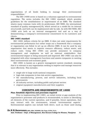 Dr.N.R.Saravanan,MBA, MBA, PGDHRM, MA (Yoga), M.Phil, Ph.D.,
Asst. Professor – Dept. of Management, Bon Secours College for Women, Thanjavur 83
organizations of all kinds looking to manage their environmental
responsibilities."
The ISO 14000 series is based on a voluntary approach to environmental
regulation. The series includes the ISO 14001 standard, which provides
guidelines for the establishment or improvement of an EMS. The standard
shares many common traits with its predecessor, ISO 9000, the international
standard of quality management[10], which served as a model for its internal
structure[8], and both can be implemented side by side. As with ISO 9000, ISO
14000 acts both as an internal management tool and as a way of
demonstrating a company’s environmental commitment to its customers and
clients.
ISO 14001 standard
ISO 14001 defines criteria for an EMS. It does not state requirements for
environmental performance but rather maps out a framework that a company
or organization can follow to set up an effective EMS. It can be used by any
organization that wants to improve resource efficiency, reduce waste, and
reduce costs. Using ISO 14001 can provide assurance to company
management and employees as well as external stakeholders that
environmental impact is being measured and improved. ISO 14001 can also be
integrated with other management functions and assists companies in meeting
their environmental and economic goals.
ISO 14001 is known as a generic management system standard, meaning
that it is relevant to any organization seeking to improve and manage resources
more effectively. This includes:
 single-site to large multi-national companies
 high-risk companies to low-risk service organizations
 the manufacturing, process, and service industries, including local
governments
 all industry sectors, including public and private sectors
 original equipment manufacturers and their suppliers
CONCEPTS AND REQUIREMENTS OF 14000
Plan: Establish objectives and processes required
Prior to implementing ISO 14001, an initial review or gap analysis of the
organization's processes and products is recommended, to assist in identifying
all elements of the current operation, and if possible, future operations, that
may interact with the environment, termed "environmental aspects".
Environmental aspects can include both direct, such as those used during
 