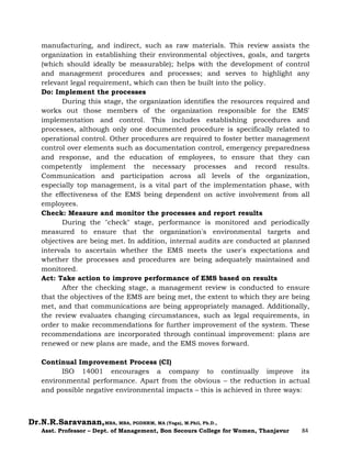 Dr.N.R.Saravanan,MBA, MBA, PGDHRM, MA (Yoga), M.Phil, Ph.D.,
Asst. Professor – Dept. of Management, Bon Secours College for Women, Thanjavur 84
manufacturing, and indirect, such as raw materials. This review assists the
organization in establishing their environmental objectives, goals, and targets
(which should ideally be measurable); helps with the development of control
and management procedures and processes; and serves to highlight any
relevant legal requirement, which can then be built into the policy.
Do: Implement the processes
During this stage, the organization identifies the resources required and
works out those members of the organization responsible for the EMS'
implementation and control. This includes establishing procedures and
processes, although only one documented procedure is specifically related to
operational control. Other procedures are required to foster better management
control over elements such as documentation control, emergency preparedness
and response, and the education of employees, to ensure that they can
competently implement the necessary processes and record results.
Communication and participation across all levels of the organization,
especially top management, is a vital part of the implementation phase, with
the effectiveness of the EMS being dependent on active involvement from all
employees.
Check: Measure and monitor the processes and report results
During the "check" stage, performance is monitored and periodically
measured to ensure that the organization's environmental targets and
objectives are being met. In addition, internal audits are conducted at planned
intervals to ascertain whether the EMS meets the user's expectations and
whether the processes and procedures are being adequately maintained and
monitored.
Act: Take action to improve performance of EMS based on results
After the checking stage, a management review is conducted to ensure
that the objectives of the EMS are being met, the extent to which they are being
met, and that communications are being appropriately managed. Additionally,
the review evaluates changing circumstances, such as legal requirements, in
order to make recommendations for further improvement of the system. These
recommendations are incorporated through continual improvement: plans are
renewed or new plans are made, and the EMS moves forward.
Continual Improvement Process (CI)
ISO 14001 encourages a company to continually improve its
environmental performance. Apart from the obvious – the reduction in actual
and possible negative environmental impacts – this is achieved in three ways:
 