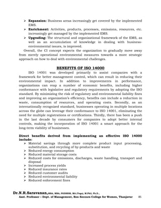 Dr.N.R.Saravanan,MBA, MBA, PGDHRM, MA (Yoga), M.Phil, Ph.D.,
Asst. Professor – Dept. of Management, Bon Secours College for Women, Thanjavur 85
 Expansion: Business areas increasingly get covered by the implemented
EMS.
 Enrichment: Activities, products, processes, emissions, resources, etc.
increasingly get managed by the implemented EMS.
 Upgrading: The structural and organizational framework of the EMS, as
well as an accumulation of knowledge in dealing with business-
environmental issues, is improved.
Overall, the CI concept expects the organization to gradually move away
from merely operational environmental measures towards a more strategic
approach on how to deal with environmental challenges.
BENEFITS OF ISO 14000
ISO 14001 was developed primarily to assist companies with a
framework for better management control, which can result in reducing their
environmental impact. In addition to improvements in performance,
organizations can reap a number of economic benefits, including higher
conformance with legislative and regulatory requirements by adopting the ISO
standard. By minimizing the risk of regulatory and environmental liability fines
and improving an organization’s efficiency, benefits can include a reduction in
waste, consumption of resources, and operating costs. Secondly, as an
internationally recognized standard, businesses operating in multiple locations
across the globe can leverage their conformance to ISO 14001, eliminating the
need for multiple registrations or certifications. Thirdly, there has been a push
in the last decade by consumers for companies to adopt better internal
controls, making the incorporation of ISO 14001 a smart approach for the
long-term viability of businesses.
Direct benefits derived from implementing an effective ISO 14000
include:
 Material savings through more complete product input processing,
substitution, and recycling of by-products and waste
 Reduced energy consumption
 Reduced material storage costs
 Reduced costs for emissions, discharges, waste handling, transport and
disposal
 Increased process yields
 Reduced insurance rates
 Reduced customer audits
 Reduced environmental liability
 Reduced enforcement fines
 