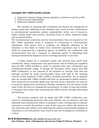 Dr.N.R.Saravanan,MBA, MBA, PGDHRM, MA (Yoga), M.Phil, Ph.D.,
Asst. Professor – Dept. of Management, Bon Secours College for Women, Thanjavur 86
Intangible ISO 14000 benefits include:
 Improved corporate image among regulators, customers and the public
 Proof of social responsibility
 Improved employee morale
The benefits of acquiring ISO certification go beyond the satisfaction of
doing a good deed. Adhering to the standard may result in better conformance
to environmental regulations, greater marketability, better use of resources,
higher quality goods and services, increased levels of safety, improved image
and increased profits.
The environmental awareness and the documentation that are required by the
ISO 14000 standards assist a company in conforming to environmental
regulations. This means that a company, by diligently adhering to the
standard, is less likely to violate envir onmental regulations and is always
ready for inspection by a regulatory agency. In addition, the certification and
documentation may aid a company in acquiring capital, in defending itself
during environmental litigation and in receiving insurance or per mits.
A wider market for a company's goods and services may result from
certification. Many corporations and governments will be looking for suppliers
that are ISO 14000 certified in order to maintain their own certification and
environment-friendly image. Al though the European Union claims that ISO
9000 certification is not required to do business in Europe, that was the
message received by many non-European firms and lead to the amazing
success of that standard. If ISO 14000 is similarly successful, the co mpanies
who are already ISO 14000 certified will have an advantage in global markets.
Also, producers of consumer goods may find that many consumers not only try
to purchase goods from environment-friendly companies, but will spend a little
more if they feel they are helping the environment. In order to reap this benefit,
a company must make their environmental efforts known through advertising
and labeling.
The process analyses that go along with ISO 14000 certification may
result in streamlining processes and more efficient use of resources and raw
materials and subsequently reduce a company's costs. Finding ways to capture
emissions or recycle the product s may, in the long run, reduce the amount of
raw materials and utilities used. Reducing the amount of potentially dangerous
substances in an end product may result in less use of dangerous chemicals in
a plant.
 