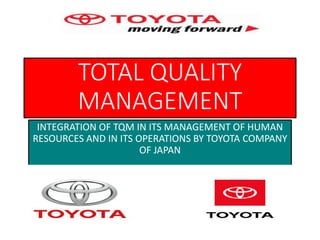 TOTAL QUALITY
MANAGEMENT
INTEGRATION OF TQM IN ITS MANAGEMENT OF HUMAN
RESOURCES AND IN ITS OPERATIONS BY TOYOTA COMPANY
OF JAPAN
 