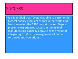 SUCCESS
• It is identified that Toyota was able to become the
highest quality producer of cars in the world and
has dominated the 1980 import market. Toyota
presently experiences success in the field of
manufacturing basically because of the result of
integrating TQM in its management of human
resources and operations .
 