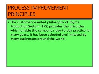 PROCESS IMPROVEMENT
PRINCIPLES
• The customer-oriented philosophy of Toyota
Production System (TPS) provides the principles
which enable the company’s day-to-day practice for
many years. It has been adopted and imitated by
many businesses around the world .
 