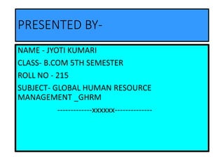 PRESENTED BY-
NAME - JYOTI KUMARI
CLASS- B.COM 5TH SEMESTER
ROLL NO - 215
SUBJECT- GLOBAL HUMAN RESOURCE
MANAGEMENT _GHRM
-------------xxxxxx--------------
 