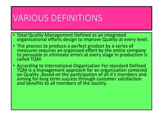 VARIOUS DEFINITIONS
• Total Quality Management Defined as an integrated
organisational efforts design to improve Quality at every level.
• The process to produce a perfect product by a series of
measures requires an organised effort by the entire company
to persuade or eliminate errors at every stage in production is
called TQM.
• According to International Organisation For standard Defined
TQM is a management approach for an organisation centered
on Quality ,Based on the participation of all it's members and
aiming for long term success through customer satisfaction
and benefits to all members of the society.
 