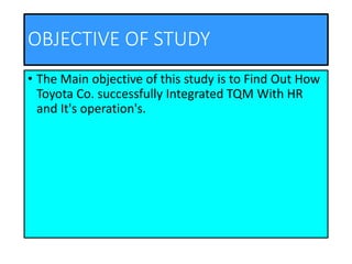 OBJECTIVE OF STUDY
• The Main objective of this study is to Find Out How
Toyota Co. successfully Integrated TQM With HR
and It's operation's.
 