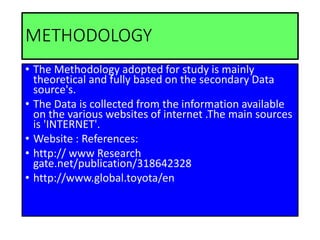 METHODOLOGY
• The Methodology adopted for study is mainly
theoretical and fully based on the secondary Data
source's.
• The Data is collected from the information available
on the various websites of internet .The main sources
is 'INTERNET'.
• Website : References:
• http:// www Research
gate.net/publication/318642328
• http://www.global.toyota/en
 