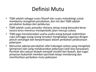 DefinisiMutuTQM adalahsebagaisuatufilosofidansuatumetodologiuntukmembantumengelolaperubahan, danintidari TQM adalahperubahanbudayadaripelakunyaTQM adalahsuatuprosedurdimanasetiaporangberusahakerassecara terus menerus memperbaiki jalan menuju suksesTQM jugamenselaraskanusaha-usahaorangbanyaksedemikianrupasehinggaorang-orangtersebutmenghadapitugasnyadenganpenuhsemangatdanberpartisipasidalamperbaikanpelaksanaanpekerjaanMenuntutadanyaperubahansifathubunganantarayang mengelola(pimpinan) dan yang melaksanakanpekerjaan (stafataukaryawan). Perintahdariatasandiubahmenjadiinisiatifdaribawah, dantugaspimpinanbukanlahmemberiperintahtetapimendorongdanmemfasilitasiperbaikanmutupekerjaan