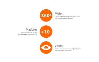 Misión
                                   360º   Somos un estudio creativo multidisciplinar,
                                          buscamos respuestas globales.




             Madurez
     Atesoramos más de 10 años
aportando valor en proyectos TIC
                                   +10

                                          Visión
                                          Diseñar en cada momento la experiencia más
                                          adecuada para cada usuario
 