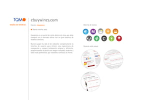 ebuywines.com
DISEÑO DE INTERFAZ   Cliente: ebuywines                                            Baterías de iconos

                       Diseño interfaz web.


                     ebuywines es un portal de venta directa de vinos que debe
                     competir en el mercado online con un gran abanico de                               e
                     modelos similares.

                     Nuestro papel ha sido el de rediseñar completamente la
                     interfaz de usuario para ofrecer una experiencia de           Guía de estilo visual
                     navegación y compra totalmente original y diferente,
                     proporcionando al portal una imagen renovada, moderna y
                     sobre todo profesional, que transmita confianza al cliente.
 