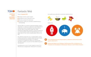 Fantastic Nikä
 ESTRATEGIA   Cliente: Fundación CTIC                                           Linea gráfica para aplicación en materiales complementarios
     MARCA
CONTENIDOS      Concepto creativo y guión original.
 PUBLICIDAD     Identidad de marca y dirección de arte.
                Dirección y producción audiovisual.
                Ilustración y gráfica de contenidos complementarios y
                merchandising.                                                  Ilustraciones

              Fantastic Nikä es un proyecto audiovisual dirigido a niños y
              niñas entre 3 y 7 años con el objetivo es el de descubrirles el
              mundo de las nuevas tecnologías de una forma amena y
              divertida. Nikä y sus peculiares amigos Güb y Mëk
              protagonizan disparatadas aventuras a través del mundo real
              y su universo paralelo, donde van descubriendo qué es una
              página web, un chat o cómo se puede grabar música en un
              mp3.

              Una ambiciosa producción con un original diseño y puesta
              en escena, que suma en conjunto más de dos horas y media
              de entretenimiento estructurados en 32 capítulos.                 Premio ATR (Asociación de telespectadores y radioyentes de Asturias) al mejor
              El proyecto se complementa además con una guía para               espacio infantil de TV.
              educadores y padres y una serie de fichas didácticas para los
              más pequeños.
                                                                                Finalista del Global Junior Challenge; finalista premio ESI a la Excelencia en la
                                                                                Promoción de la Sociedad de la Información; finalista en los IV Premios Fundetec.
              Concebida para su uso en el aula, también se emitió en la
              TPA dentro de la programación infantil del fin de semana.
 