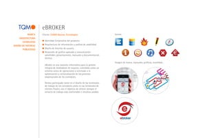 eBROKER
            MARCA    Cliente: E2000 Nuevas Tecnologías                           Iconos
     ARQUITECTURA
                       Identidad Corporativa del proyecto.
       USABILIDAD
DISEÑO DE INTERFAZ     Arquitectura de información y análisis de usabilidad.
       PUBLICIDAD      Diseño de Interfaz de usuario.
                       Desarrollo de gráfica aplicada y comunicación:
                       salesfolder, presentaciones, manuales y documentación
                       técnica.                                                                                                                                     Compañías


                                                                                 Imagen de marca, manuales, gráficas, movilidad...
                       eBroker es una solución informática para la gestión
                                                                                                                                                                                  A                                       TIREA
                                                                                                                                                                            ÑÍA
                                                                                                                                                                         PA
                                                                                                                                                                     COM                 B
                                                                                                                                            Tecnología                            MP
                                                                                                                                                                                    AÑ
                                                                                                                                                                                      ÍA



                       integral de mediadores de seguros, concebida como un
                                                                                                                                                                            CO                  ÍA
                                                                                                                                                                                                     C
                                                                                                                                                                                            PA
                                                                                                                                                                                               Ñ                                       DGSFP
                                                                                                                                                                                      C  OM

                                                                                                                                                                                                                              Lloyds

                       entorno único de operaciones y orientada a la                                                      Back office                                                                                              LPS


                       optimización y racionalización de los procesos                                                      mediador                                                                                                      Agencias subscripción




                       empresariales de los corredores.                                              Clientes                                                                                            PAGNA
                                                                                                                                                                                                         Taller
                                                                                                                                                                                                                                                Otros prestadores de servicios
                                                                                                                                                                                                                                                  S. Financieros
                                                                                                                                                                                                                                                  Calidad
                                                                                                                                                                                                         Reglas                                   Asociacionismo
                                                                                                                                                         ebroker u otros
                                                                                                                                                                                                         Admin partners                           Cooperación
                                                                                                                                                         BACK OFFICE




                       Hemos participado tanto en el diseño de las terminales
                                                                                                                           webs
                                                                                                     portales comercio electrónico

                                                                                                                                            mediador

                       de trabajo de los corredores como en las terminales de
                       clientes finales, con el objetivo de ofrecer siempre el                                                  cliente   Componentes
                                                                                                                                            movilidad

                       entorno de trabajo más confortable e intuitivo posible.
 