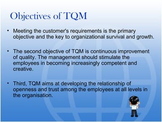 Objectives of TQM
• Meeting the customer's requirements is the primary
  objective and the key to organizational survival and growth.

• The second objective of TQM is continuous improvement
  of quality. The management should stimulate the
  employees in becoming increasingly competent and
  creative.

• Third, TQM aims at developing the relationship of
  openness and trust among the employees at all levels in
  the organisation.
 