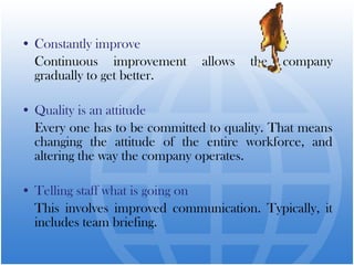 • Constantly improve
  Continuous improvement       allows   the   company
  gradually to get better.

• Quality is an attitude
  Every one has to be committed to quality. That means
  changing the attitude of the entire workforce, and
  altering the way the company operates.

• Telling staff what is going on
  This involves improved communication. Typically, it
  includes team briefing.
 