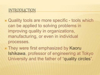 INTRODUCTION
 Quality tools are more specific - tools which
can be applied to solving problems in
improving quality in organizations,
manufacturing, or even in individual
processes.
 They were first emphasized by Kaoru
Ishikawa, professor of engineering at Tokyo
University and the father of “quality circles”.
 