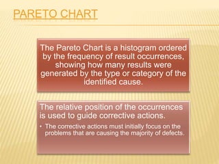 PARETO CHART
The Pareto Chart is a histogram ordered
by the frequency of result occurrences,
showing how many results were
generated by the type or category of the
identified cause.
The relative position of the occurrences
is used to guide corrective actions.
• The corrective actions must initially focus on the
problems that are causing the majority of defects.
 