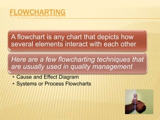 FLOWCHARTING
A flowchart is any chart that depicts how
several elements interact with each other
Here are a few flowcharting techniques that
are usually used in quality management
• Cause and Effect Diagram
• Systems or Process Flowcharts
 