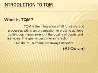 INTRODUCTION TO TQM
What is TQM?
TQM is the integration of all functions and
processes within an organization in order to achieve
continuous improvement of the quality of goods and
services. The goal is customer satisfaction.
“ No doubt , humans are always deficient”
(Al-Quran)
 