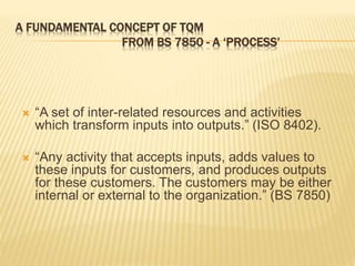 A FUNDAMENTAL CONCEPT OF TQM
FROM BS 7850 - A ‘PROCESS’
 “A set of inter-related resources and activities
which transform inputs into outputs.” (ISO 8402).
 “Any activity that accepts inputs, adds values to
these inputs for customers, and produces outputs
for these customers. The customers may be either
internal or external to the organization.” (BS 7850)
 