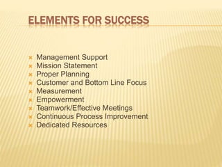 ELEMENTS FOR SUCCESS
 Management Support
 Mission Statement
 Proper Planning
 Customer and Bottom Line Focus
 Measurement
 Empowerment
 Teamwork/Effective Meetings
 Continuous Process Improvement
 Dedicated Resources
 