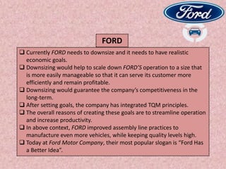  Currently FORD needs to downsize and it needs to have realistic
economic goals.
 Downsizing would help to scale down FORD’S operation to a size that
is more easily manageable so that it can serve its customer more
efficiently and remain profitable.
 Downsizing would guarantee the company’s competitiveness in the
long-term.
 After setting goals, the company has integrated TQM principles.
 The overall reasons of creating these goals are to streamline operation
and increase productivity.
 In above context, FORD improved assembly line practices to
manufacture even more vehicles, while keeping quality levels high.
 Today at Ford Motor Company, their most popular slogan is “Ford Has
a Better Idea”.
FORD
 