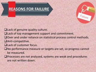 REASONS FOR FAILURE
Lack of genuine quality culture.
Lack of top management support and commitment.
Over and under reliance on statistical process control methods.
Anti-competitive.
Lack of customer focus.
No performance measure or targets are set, so progress cannot
be measured.
Processes are not analyzed, systems are weak and procedures
are not written down.
 