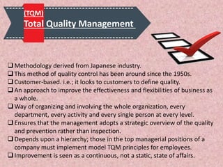 Methodology derived from Japanese industry.
This method of quality control has been around since the 1950s.
Customer-based. i.e.; it looks to customers to define quality.
An approach to improve the effectiveness and flexibilities of business as
a whole.
Way of organizing and involving the whole organization, every
department, every activity and every single person at every level.
Ensures that the management adopts a strategic overview of the quality
and prevention rather than inspection.
Depends upon a hierarchy; those in the top managerial positions of a
company must implement model TQM principles for employees.
Improvement is seen as a continuous, not a static, state of affairs.
(TQM)
Total Quality Management
 