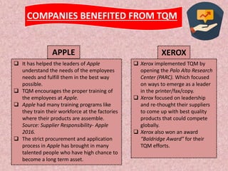 COMPANIES BENEFITED FROM TQM
 It has helped the leaders of Apple
understand the needs of the employees
needs and fulfill them in the best way
possible.
 TQM encourages the proper training of
the employees at Apple.
 Apple had many training programs like
they train their workforce at the factories
where their products are assemble.
Source: Supplier Responsibility- Apple
2016.
 The strict procurement and application
process in Apple has brought in many
talented people who have high chance to
become a long term asset.
APPLE
 Xerox implemented TQM by
opening the Palo Alto Research
Center (PARC). Which focused
on ways to emerge as a leader
in the printer/fax/copy.
 Xerox focused on leadership
and re-thought their suppliers
to come up with best quality
products that could compete
globally.
 Xerox also won an award
“Baldridge Award” for their
TQM efforts.
XEROX
 