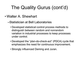 The Quality Gurus (cont’d)
• Walter A. Shewhart
–Statistician at Bell Laboratories
• Developed statistical control process methods to
distinguish between random and nonrandom
variation in industrial processes to keep processes
under control.
• Developed the “plan-do-check-act” (PDCA) cycle that
emphasizes the need for continuous improvement.
• Strongly influenced Deming and Juran.
 