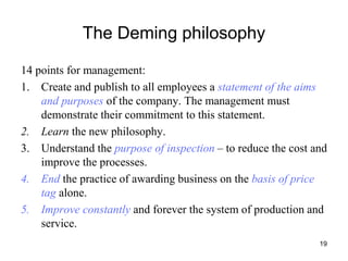 19
The Deming philosophy
14 points for management:
1. Create and publish to all employees a statement of the aims
and purposes of the company. The management must
demonstrate their commitment to this statement.
2. Learn the new philosophy.
3. Understand the purpose of inspection – to reduce the cost and
improve the processes.
4. End the practice of awarding business on the basis of price
tag alone.
5. Improve constantly and forever the system of production and
service.
 