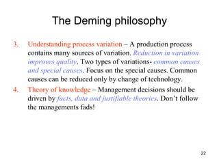 22
The Deming philosophy
3. Understanding process variation – A production process
contains many sources of variation. Reduction in variation
improves quality. Two types of variations- common causes
and special causes. Focus on the special causes. Common
causes can be reduced only by change of technology.
4. Theory of knowledge – Management decisions should be
driven by facts, data and justifiable theories. Don’t follow
the managements fads!
 