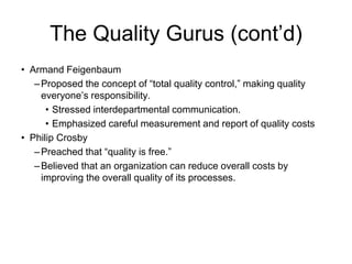 The Quality Gurus (cont’d)
• Armand Feigenbaum
–Proposed the concept of “total quality control,” making quality
everyone’s responsibility.
• Stressed interdepartmental communication.
• Emphasized careful measurement and report of quality costs
• Philip Crosby
–Preached that “quality is free.”
–Believed that an organization can reduce overall costs by
improving the overall quality of its processes.
 