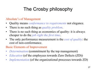 27
The Crosby philosophy
Absolute’s of Management
• Quality means conformance to requirements not elegance.
• There is no such thing as quality problem.
• There is no such thing as economics of quality: it is always
cheaper to do the job right the first time.
• The only performance measurement is the cost of quality: the
cost of non-conformance.
Basic Elements of Improvement
• Determination (commitment by the top management)
• Education (of the employees towards Zero Defects (ZD))
• Implementation (of the organizational processes towards ZD)
 