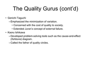 The Quality Gurus (cont’d)
• Genichi Taguchi
–Emphasized the minimization of variation.
• Concerned with the cost of quality to society.
• Extended Juran’s concept of external failure.
• Kaoru Ishikawa
–Developed problem-solving tools such as the cause-and-effect
(fishbone) diagram.
–Called the father of quality circles.
 