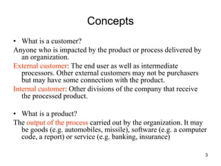 3
Concepts
• What is a customer?
Anyone who is impacted by the product or process delivered by
an organization.
External customer: The end user as well as intermediate
processors. Other external customers may not be purchasers
but may have some connection with the product.
Internal customer: Other divisions of the company that receive
the processed product.
• What is a product?
The output of the process carried out by the organization. It may
be goods (e.g. automobiles, missile), software (e.g. a computer
code, a report) or service (e.g. banking, insurance)
 