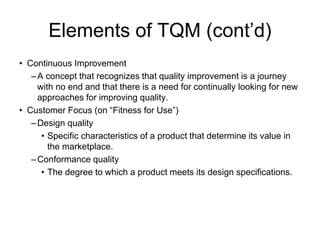 Elements of TQM (cont’d)
• Continuous Improvement
–A concept that recognizes that quality improvement is a journey
with no end and that there is a need for continually looking for new
approaches for improving quality.
• Customer Focus (on “Fitness for Use”)
–Design quality
• Specific characteristics of a product that determine its value in
the marketplace.
–Conformance quality
• The degree to which a product meets its design specifications.
 