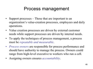 48
Process management
• Support processes – Those that are important to an
organization’s value-creation processes, employees and daily
operations.
• Value creation processes are driven by external customer
needs while support processes are driven by internal needs.
• To apply the techniques of process management, a process
must be repeatable and measurable.
• Process owners are responsible for process performance and
should have authority to manage the process. Owners could
range from high-level executive to workers who run a cell.
• Assigning owners ensures accountability.
 