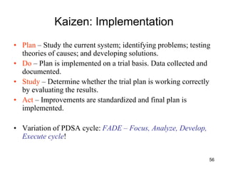 56
Kaizen: Implementation
• Plan – Study the current system; identifying problems; testing
theories of causes; and developing solutions.
• Do – Plan is implemented on a trial basis. Data collected and
documented.
• Study – Determine whether the trial plan is working correctly
by evaluating the results.
• Act – Improvements are standardized and final plan is
implemented.
• Variation of PDSA cycle: FADE – Focus, Analyze, Develop,
Execute cycle!
 
