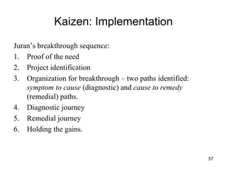 57
Kaizen: Implementation
Juran’s breakthrough sequence:
1. Proof of the need
2. Project identification
3. Organization for breakthrough – two paths identified:
symptom to cause (diagnostic) and cause to remedy
(remedial) paths.
4. Diagnostic journey
5. Remedial journey
6. Holding the gains.
 