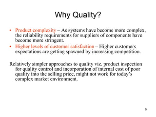 6
Why Quality?
• Product complexity – As systems have become more complex,
the reliability requirements for suppliers of components have
become more stringent.
• Higher levels of customer satisfaction – Higher customers
expectations are getting spawned by increasing competition.
Relatively simpler approaches to quality viz. product inspection
for quality control and incorporation of internal cost of poor
quality into the selling price, might not work for today’s
complex market environment.
 