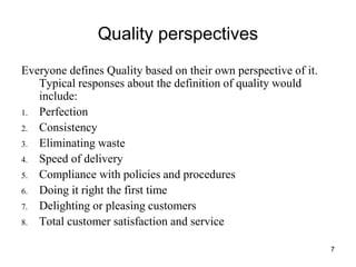 7
Quality perspectives
Everyone defines Quality based on their own perspective of it.
Typical responses about the definition of quality would
include:
1. Perfection
2. Consistency
3. Eliminating waste
4. Speed of delivery
5. Compliance with policies and procedures
6. Doing it right the first time
7. Delighting or pleasing customers
8. Total customer satisfaction and service
 