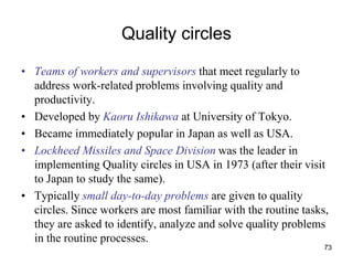73
Quality circles
• Teams of workers and supervisors that meet regularly to
address work-related problems involving quality and
productivity.
• Developed by Kaoru Ishikawa at University of Tokyo.
• Became immediately popular in Japan as well as USA.
• Lockheed Missiles and Space Division was the leader in
implementing Quality circles in USA in 1973 (after their visit
to Japan to study the same).
• Typically small day-to-day problems are given to quality
circles. Since workers are most familiar with the routine tasks,
they are asked to identify, analyze and solve quality problems
in the routine processes.
 