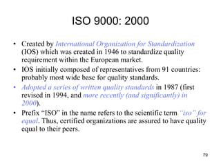 79
ISO 9000: 2000
• Created by International Organization for Standardization
(IOS) which was created in 1946 to standardize quality
requirement within the European market.
• IOS initially composed of representatives from 91 countries:
probably most wide base for quality standards.
• Adopted a series of written quality standards in 1987 (first
revised in 1994, and more recently (and significantly) in
2000).
• Prefix “ISO” in the name refers to the scientific term “iso” for
equal. Thus, certified organizations are assured to have quality
equal to their peers.
 