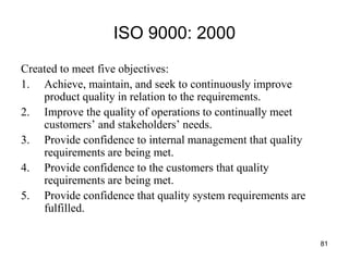 81
ISO 9000: 2000
Created to meet five objectives:
1. Achieve, maintain, and seek to continuously improve
product quality in relation to the requirements.
2. Improve the quality of operations to continually meet
customers’ and stakeholders’ needs.
3. Provide confidence to internal management that quality
requirements are being met.
4. Provide confidence to the customers that quality
requirements are being met.
5. Provide confidence that quality system requirements are
fulfilled.
 