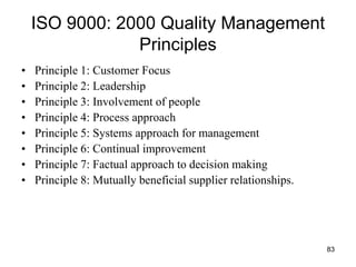 83
ISO 9000: 2000 Quality Management
Principles
• Principle 1: Customer Focus
• Principle 2: Leadership
• Principle 3: Involvement of people
• Principle 4: Process approach
• Principle 5: Systems approach for management
• Principle 6: Continual improvement
• Principle 7: Factual approach to decision making
• Principle 8: Mutually beneficial supplier relationships.
 