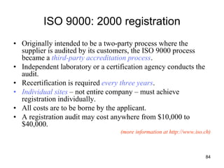 84
ISO 9000: 2000 registration
• Originally intended to be a two-party process where the
supplier is audited by its customers, the ISO 9000 process
became a third-party accreditation process.
• Independent laboratory or a certification agency conducts the
audit.
• Recertification is required every three years.
• Individual sites – not entire company – must achieve
registration individually.
• All costs are to be borne by the applicant.
• A registration audit may cost anywhere from $10,000 to
$40,000.
(more information at http://www.iso.ch)
 
