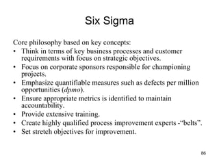 86
Six Sigma
Core philosophy based on key concepts:
• Think in terms of key business processes and customer
requirements with focus on strategic objectives.
• Focus on corporate sponsors responsible for championing
projects.
• Emphasize quantifiable measures such as defects per million
opportunities (dpmo).
• Ensure appropriate metrics is identified to maintain
accountability.
• Provide extensive training.
• Create highly qualified process improvement experts -“belts”.
• Set stretch objectives for improvement.
 