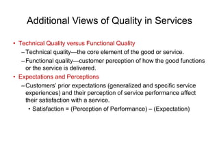 Additional Views of Quality in Services
• Technical Quality versus Functional Quality
–Technical quality—the core element of the good or service.
–Functional quality—customer perception of how the good functions
or the service is delivered.
• Expectations and Perceptions
–Customers’ prior expectations (generalized and specific service
experiences) and their perception of service performance affect
their satisfaction with a service.
• Satisfaction = (Perception of Performance) – (Expectation)
 