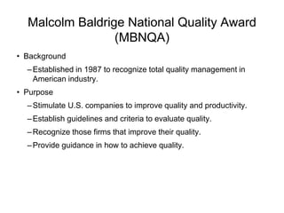 Malcolm Baldrige National Quality Award
(MBNQA)
• Background
–Established in 1987 to recognize total quality management in
American industry.
• Purpose
–Stimulate U.S. companies to improve quality and productivity.
–Establish guidelines and criteria to evaluate quality.
–Recognize those firms that improve their quality.
–Provide guidance in how to achieve quality.
 